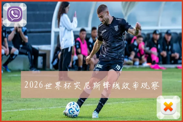 2026世界杯突尼斯锋线效率观察