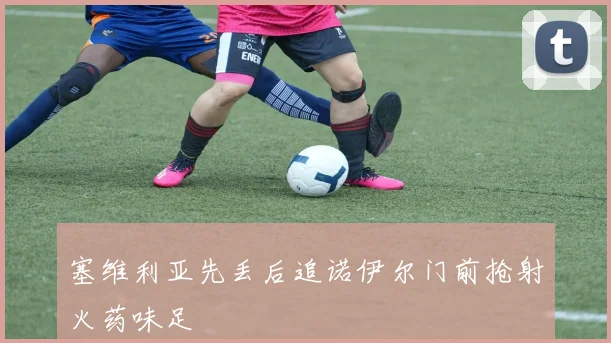 塞维利亚先丢后追诺伊尔门前抢射火药味足