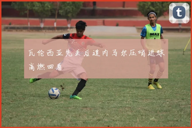 瓦伦西亚先丢后追内马尔压哨进球高燃回看