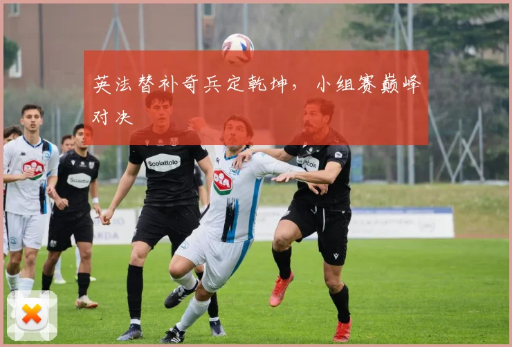 英法替补奇兵定乾坤，小组赛巅峰对决