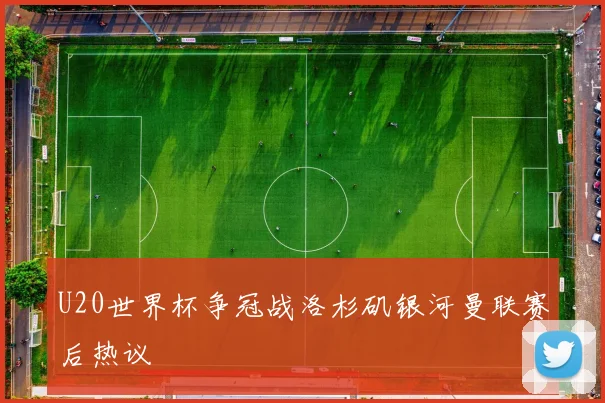 U20世界杯争冠战洛杉矶银河曼联赛后热议