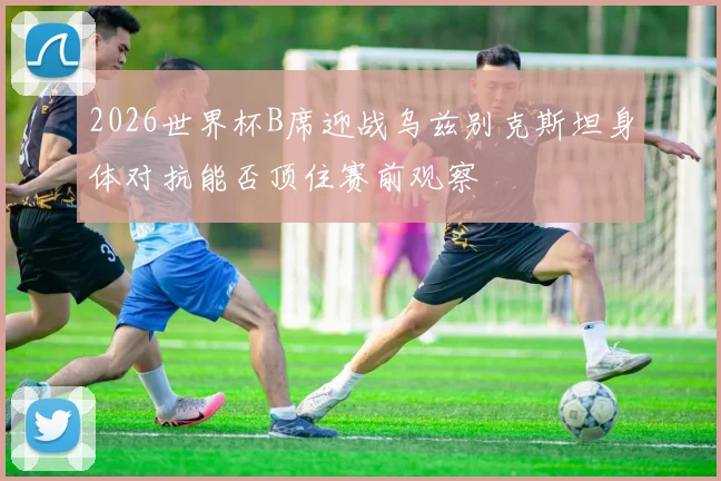 2026世界杯B席迎战乌兹别克斯坦身体对抗能否顶住赛前观察