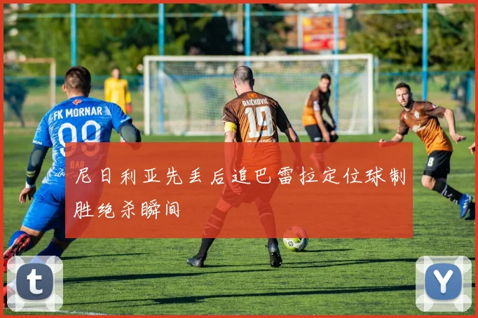 尼日利亚先丢后追巴雷拉定位球制胜绝杀瞬间