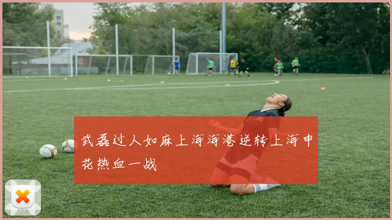 武磊过人如麻上海海港逆转上海申花热血一战