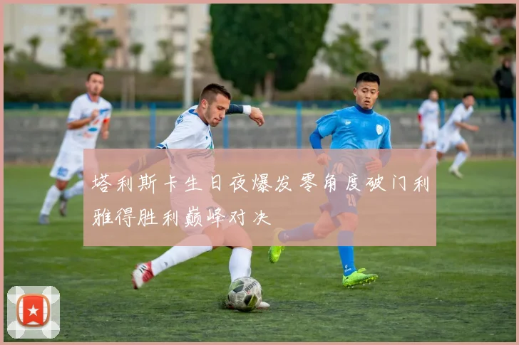 塔利斯卡生日夜爆发零角度破门利雅得胜利巅峰对决