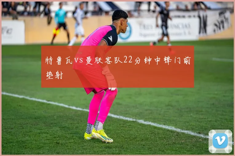 特鲁瓦vs曼联客队22分钟中锋门前垫射