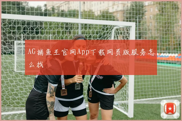 AG捕鱼王官网App下载网页版服务怎么找